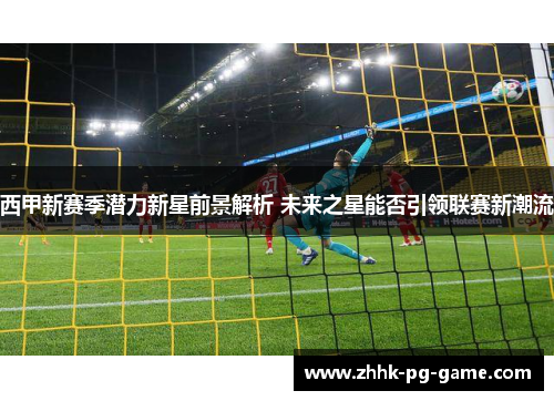 西甲新赛季潜力新星前景解析 未来之星能否引领联赛新潮流 西甲新赛季潜力新星前景解析 未来之星能否引领联赛新潮流