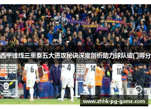 西甲锋线三重奏五大进攻秘诀深度剖析助力球队破门得分 西甲锋线三重奏五大进攻秘诀深度剖析助力球队破门得分