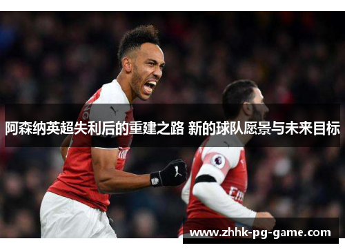 阿森纳英超失利后的重建之路 新的球队愿景与未来目标 阿森纳英超失利后的重建之路 新的球队愿景与未来目标