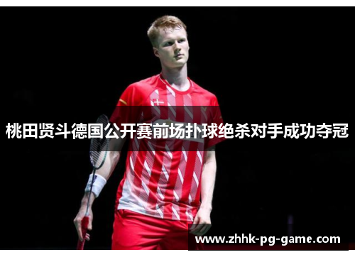 桃田贤斗德国公开赛前场扑球绝杀对手成功夺冠 桃田贤斗德国公开赛前场扑球绝杀对手成功夺冠