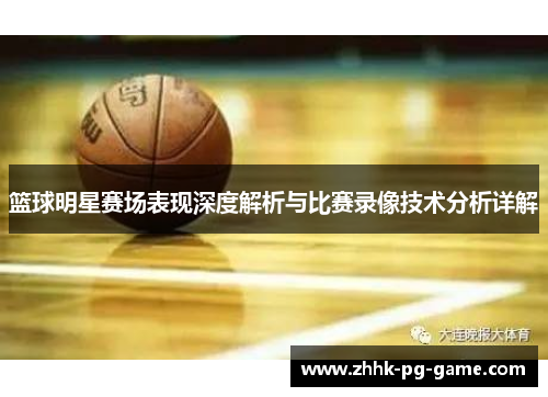 篮球明星赛场表现深度解析与比赛录像技术分析详解