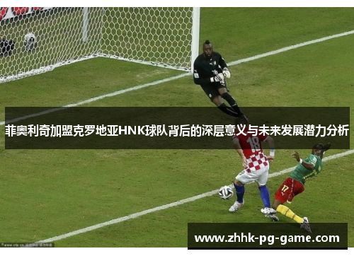 菲奥利奇加盟克罗地亚HNK球队背后的深层意义与未来发展潜力分析 菲奥利奇加盟克罗地亚HNK球队背后的深层意义与未来发展潜力分析