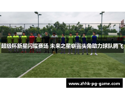 超级杯新星闪耀赛场 未来之星崭露头角助力球队腾飞